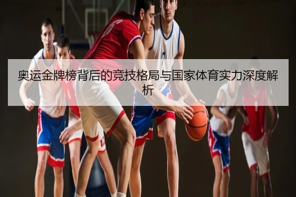 奥运金牌榜背后的竞技格局与国家体育实力深度解析