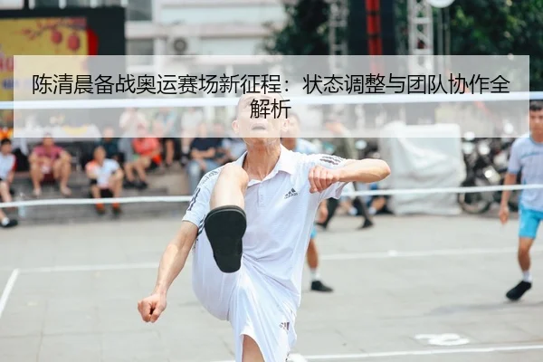 陈清晨备战奥运赛场新征程：状态调整与团队协作全解析