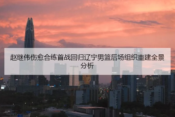 赵继伟伤愈合练首战回归辽宁男篮后场组织重建全景分析