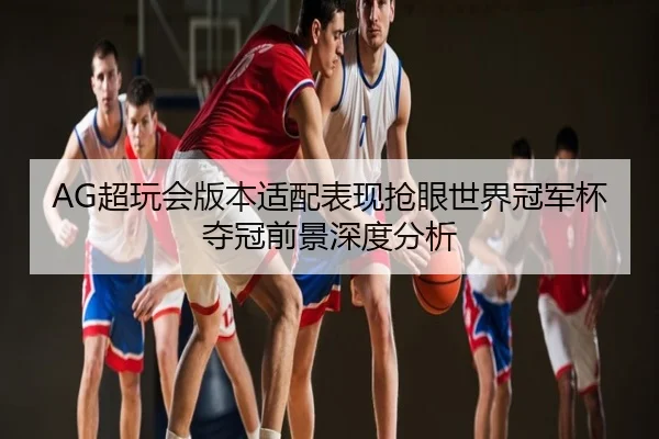 AG超玩会版本适配表现抢眼世界冠军杯夺冠前景深度分析
