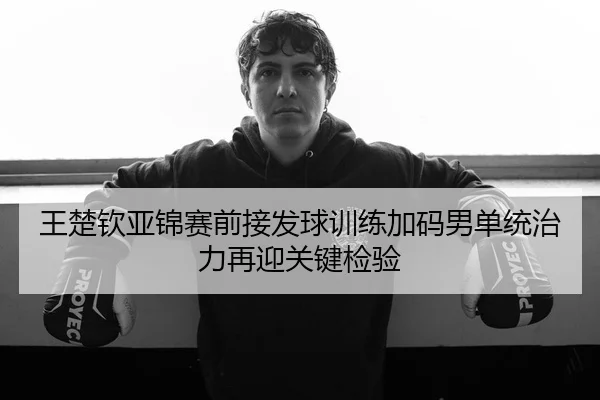 王楚钦亚锦赛前接发球训练加码男单统治力再迎关键检验