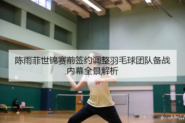 陈雨菲世锦赛前签约调整羽毛球团队备战内幕全景解析